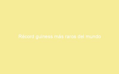 Récord guiness más raros del mundo
