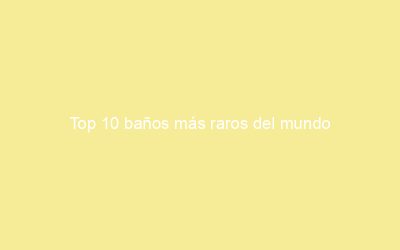 Top 10 baños más raros del mundo