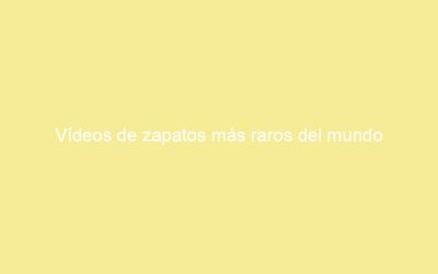 Vídeos de zapatos más raros del mundo